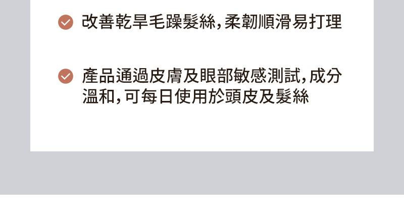 改善乾旱毛躁髮絲, 柔韌順滑易打理 產品通過皮膚及眼部敏感測試，成分 溫和，可每日使用於頭皮及髮絲