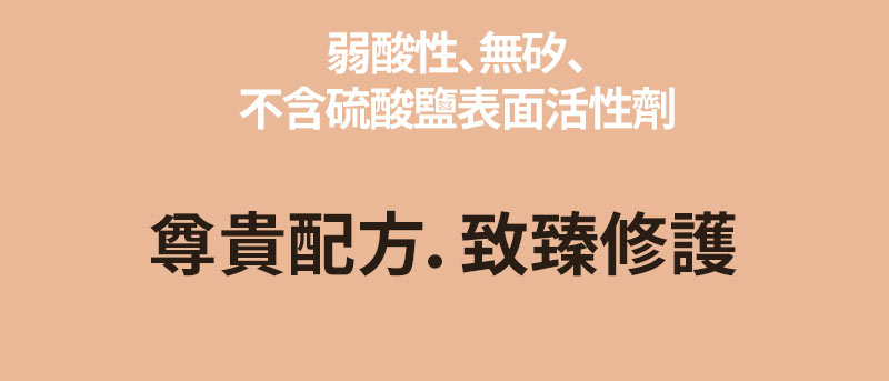 弱酸性、無奶、不含硫酸鹽表面活性劑 尊貴配方．致臻修護