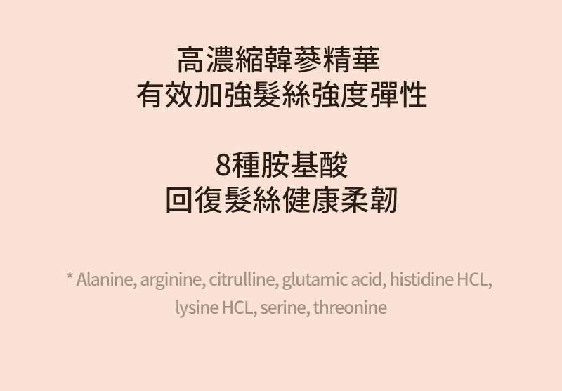 高濃縮韓蔘精華 有效加強髮絲強度彈性 8種胺基酸 回復髮絲健康柔韌 * Alanine, arginine, citrulline, glutamic acid, histidine HCL, lysine HCL, serine, threonine