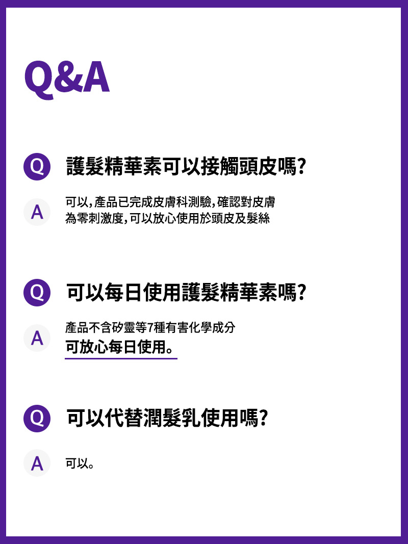 Q&A Q. 護髮精華素可以接觸頭皮嗎? A. 可以，產品已完成皮膚科測驗，確認對皮膚 為零刺激度，可以放心使用於頭皮及髮絲 Q. 可以每日使用護髮精華素嗎? A. 產品不含矽靈等7種有害化學成分 可放心每日使用。Q. 可以代替潤髮乳使用嗎? A. 可以。