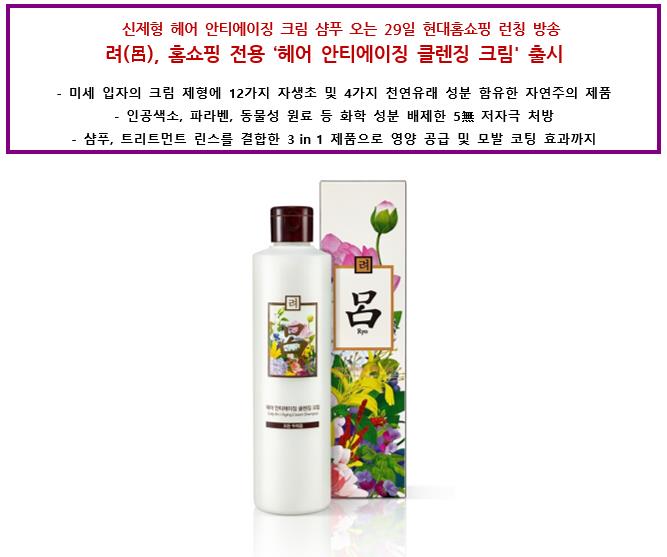 신제형 헤어 안티에이징 크림 샴푸 오는 29일 현대홈쇼핑 런칭 방송 려(呂), 홈쇼핑 전용‘헤어 안티에이징 클렌징 크림' 출시 미세 입자의 크림 제형에 12가지 자생초 및 4가지 천연유래 성분 함유한 자연주의 제품 인공색소, 파라벤, 동물성 원료 등 화학 성분 배제한 5無 저자극 처방 샴푸, 트리트먼트 린스를 결합한 3 in 1 제품으로 영양 공급 및 모발 코팅 효과까지