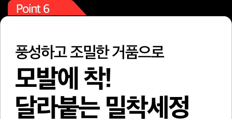 Point 6 풍성하고 조밀한 거품으로 모발에 착! 달라붙는 밀착세정