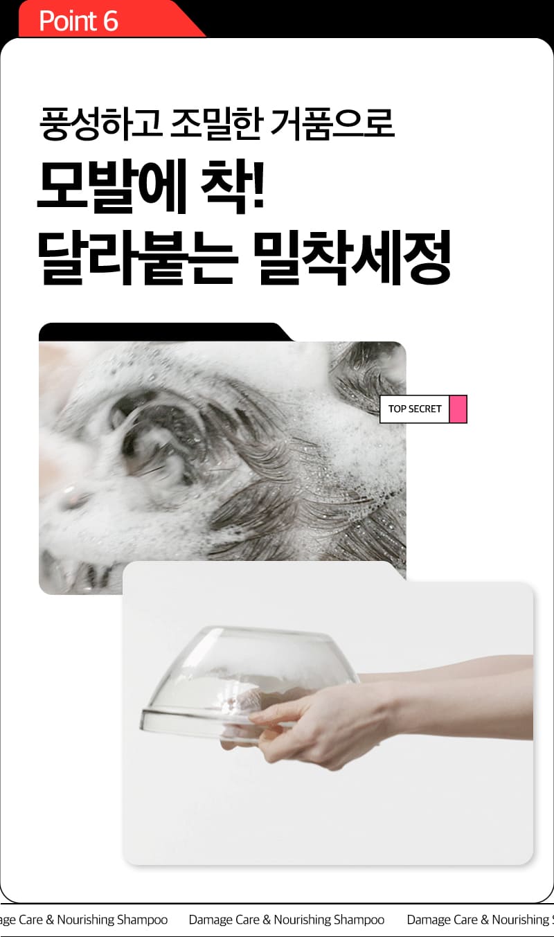 Point 6 풍성하고 조밀한 거품으로 모발에 착! 달라붙는 밀착세정 / TOP SECRET / Damage Care & Nourishing Shampoo