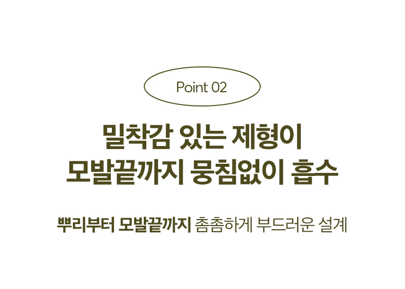 Point 02 밀착감 있는 제형이 모발끝까지 뭉침없이 흡수 / 뿌리부터 모발끝까지 촘촘하게 부드러운 설계